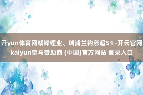 开yun体育网赣锋锂业、瑞浦兰钧涨超5%-开云官网kaiyun皇马赞助商 (中国)官方网站 登录入口
