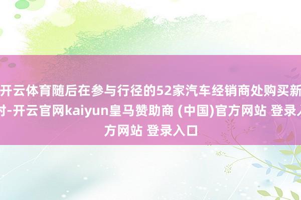 开云体育随后在参与行径的52家汽车经销商处购买新车时-开云官网kaiyun皇马赞助商 (中国)官方网站 登录入口