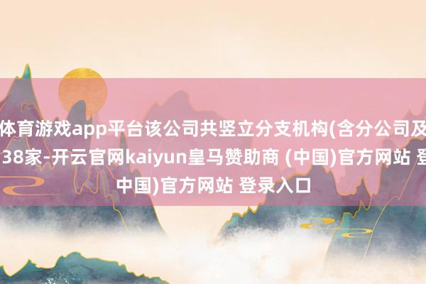 体育游戏app平台该公司共竖立分支机构(含分公司及贸易部)38家-开云官网kaiyun皇马赞助商 (中国)官方网站 登录入口