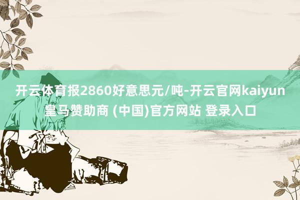 开云体育报2860好意思元/吨-开云官网kaiyun皇马赞助商 (中国)官方网站 登录入口