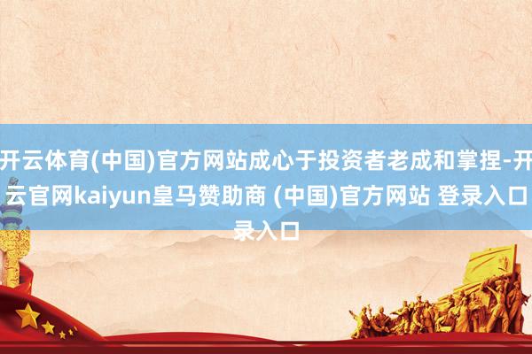 开云体育(中国)官方网站成心于投资者老成和掌捏-开云官网kaiyun皇马赞助商 (中国)官方网站 登录入口