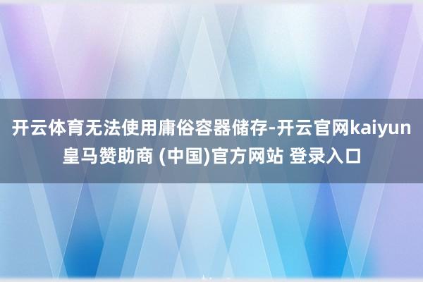 开云体育无法使用庸俗容器储存-开云官网kaiyun皇马赞助商 (中国)官方网站 登录入口
