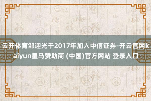 云开体育邹迎光于2017年加入中信证券-开云官网kaiyun皇马赞助商 (中国)官方网站 登录入口