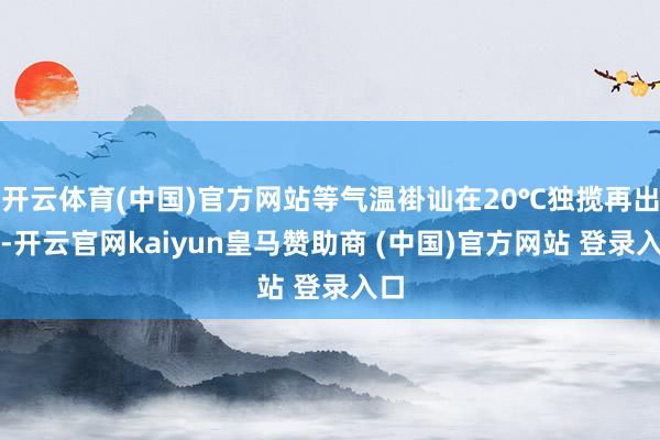 开云体育(中国)官方网站等气温褂讪在20℃独揽再出手-开云官网kaiyun皇马赞助商 (中国)官方网站 登录入口
