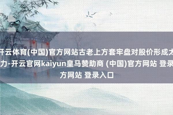 开云体育(中国)官方网站古老上方套牢盘对股价形成太大压力-开云官网kaiyun皇马赞助商 (中国)官方网站 登录入口