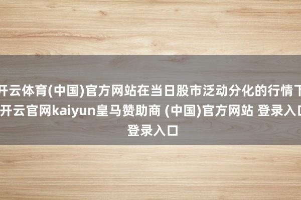 开云体育(中国)官方网站在当日股市泛动分化的行情下-开云官网kaiyun皇马赞助商 (中国)官方网站 登录入口