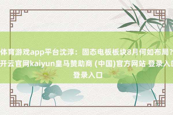 体育游戏app平台沈淳：固态电板板块8月何如布局？-开云官网kaiyun皇马赞助商 (中国)官方网站 登录入口
