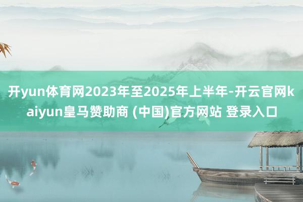开yun体育网2023年至2025年上半年-开云官网kaiyun皇马赞助商 (中国)官方网站 登录入口