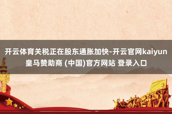 开云体育关税正在股东通胀加快-开云官网kaiyun皇马赞助商 (中国)官方网站 登录入口