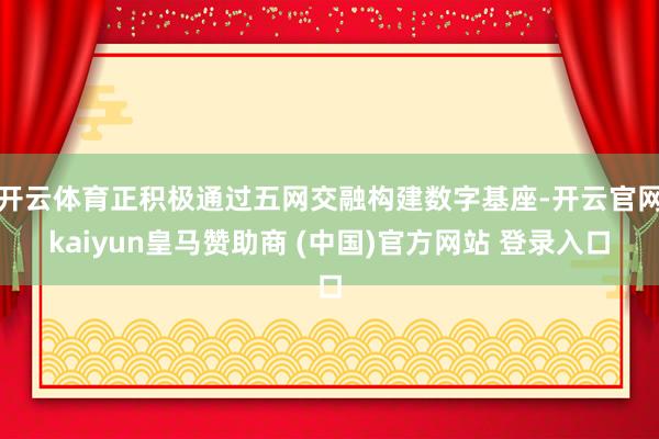 开云体育正积极通过五网交融构建数字基座-开云官网kaiyun皇马赞助商 (中国)官方网站 登录入口