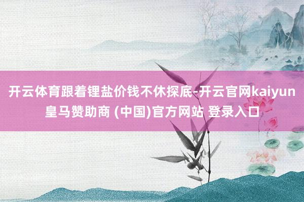 开云体育跟着锂盐价钱不休探底-开云官网kaiyun皇马赞助商 (中国)官方网站 登录入口