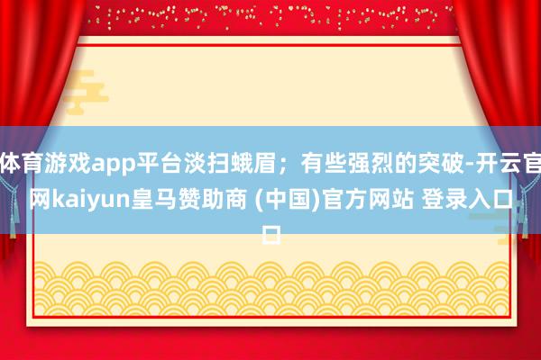 体育游戏app平台淡扫蛾眉；有些强烈的突破-开云官网kaiyun皇马赞助商 (中国)官方网站 登录入口