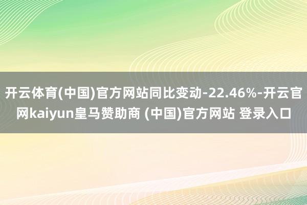 开云体育(中国)官方网站同比变动-22.46%-开云官网kaiyun皇马赞助商 (中国)官方网站 登录入口
