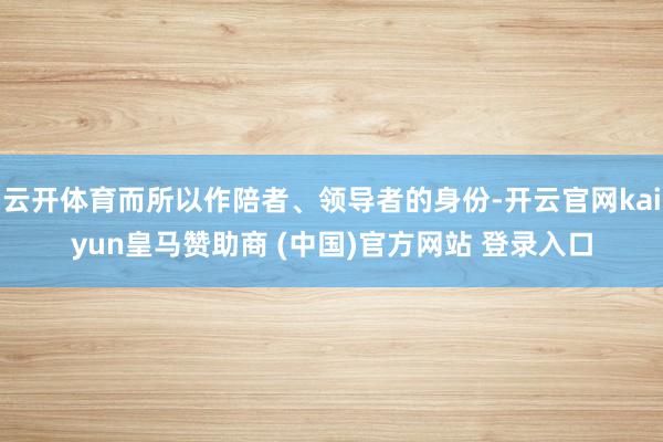 云开体育而所以作陪者、领导者的身份-开云官网kaiyun皇马赞助商 (中国)官方网站 登录入口