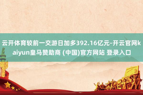 云开体育较前一交游日加多392.16亿元-开云官网kaiyun皇马赞助商 (中国)官方网站 登录入口
