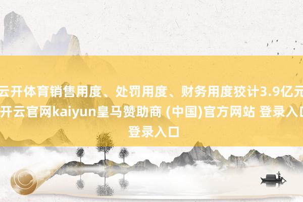 云开体育销售用度、处罚用度、财务用度狡计3.9亿元-开云官网kaiyun皇马赞助商 (中国)官方网站 登录入口