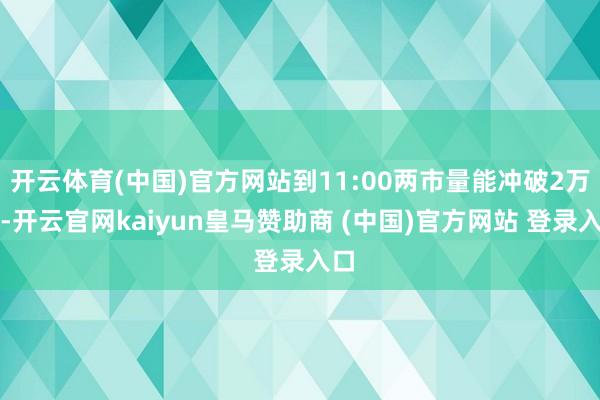 开云体育(中国)官方网站到11:00两市量能冲破2万亿-开云官网kaiyun皇马赞助商 (中国)官方网站 登录入口