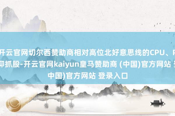 开云官网切尔西赞助商相对高位北好意思线的CPU、PCB靠信仰抓股-开云官网kaiyun皇马赞助商 (中国)官方网站 登录入口