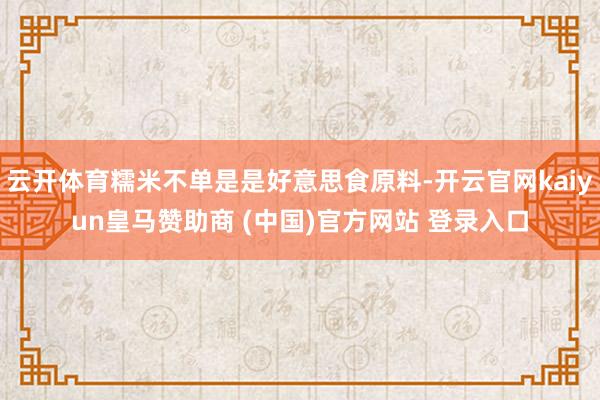 云开体育糯米不单是是好意思食原料-开云官网kaiyun皇马赞助商 (中国)官方网站 登录入口