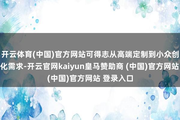 开云体育(中国)官方网站可得志从高端定制到小众创意的各类化需求-开云官网kaiyun皇马赞助商 (中国)官方网站 登录入口