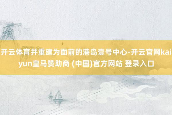 开云体育并重建为面前的港岛壹号中心-开云官网kaiyun皇马赞助商 (中国)官方网站 登录入口