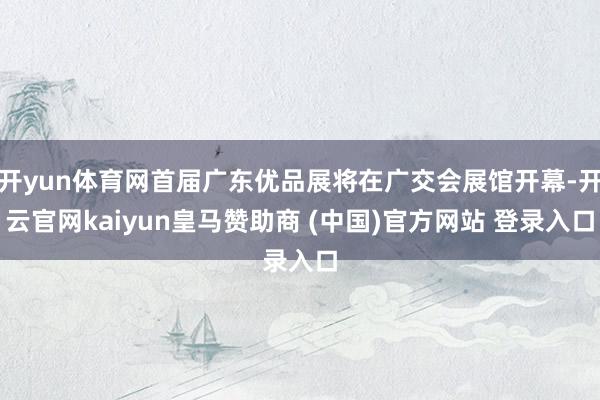 开yun体育网首届广东优品展将在广交会展馆开幕-开云官网kaiyun皇马赞助商 (中国)官方网站 登录入口