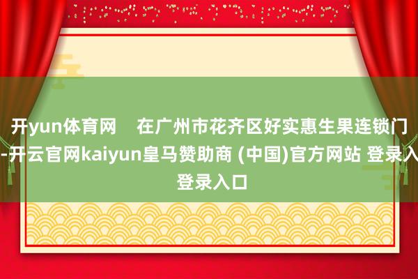 开yun体育网    在广州市花齐区好实惠生果连锁门店-开云官网kaiyun皇马赞助商 (中国)官方网站 登录入口