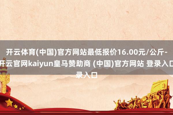 开云体育(中国)官方网站最低报价16.00元/公斤-开云官网kaiyun皇马赞助商 (中国)官方网站 登录入口