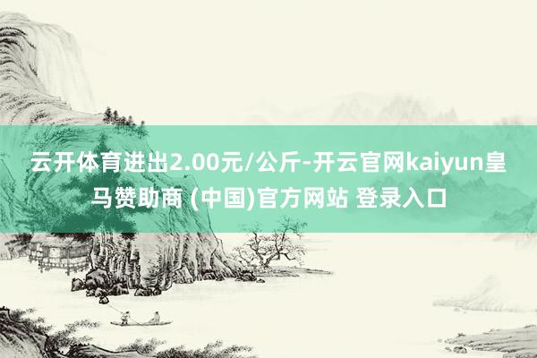 云开体育进出2.00元/公斤-开云官网kaiyun皇马赞助商 (中国)官方网站 登录入口