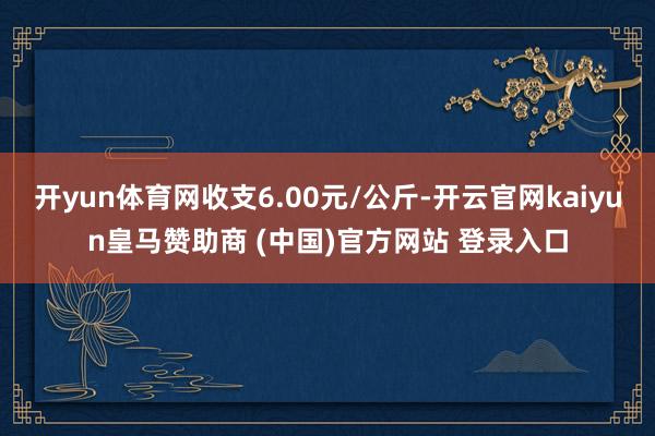 开yun体育网收支6.00元/公斤-开云官网kaiyun皇马赞助商 (中国)官方网站 登录入口