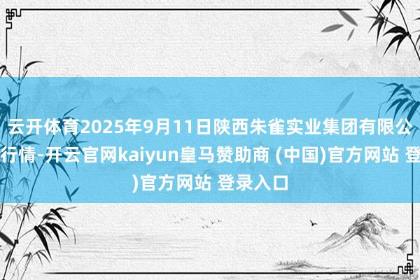 云开体育2025年9月11日陕西朱雀实业集团有限公司价钱行情-开云官网kaiyun皇马赞助商 (中国)官方网站 登录入口