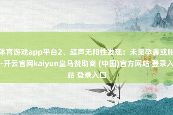 体育游戏app平台2、超声无阳性发现:未见孕囊或胎心-开云官网kaiyun皇马赞助商 (中国)官方网站 登录入口