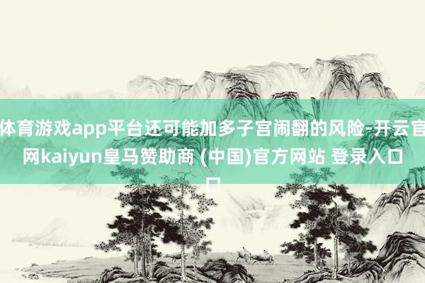 体育游戏app平台还可能加多子宫闹翻的风险-开云官网kaiyun皇马赞助商 (中国)官方网站 登录入口