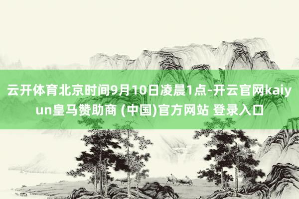 云开体育北京时间9月10日凌晨1点-开云官网kaiyun皇马赞助商 (中国)官方网站 登录入口