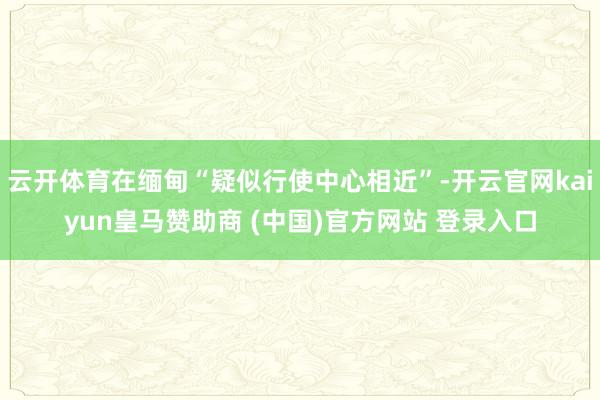 云开体育在缅甸“疑似行使中心相近”-开云官网kaiyun皇马赞助商 (中国)官方网站 登录入口