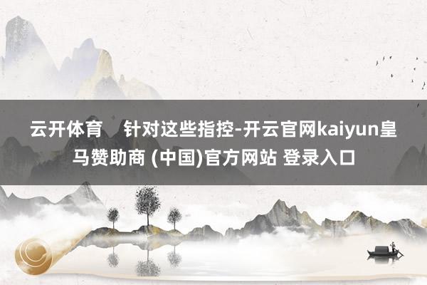 云开体育 针对这些指控-开云官网kaiyun皇马赞助商 (中国)官方网站 登录入口