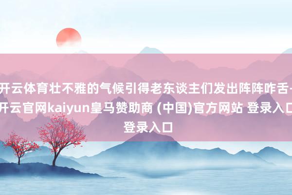 开云体育壮不雅的气候引得老东谈主们发出阵阵咋舌-开云官网kaiyun皇马赞助商 (中国)官方网站 登录入口