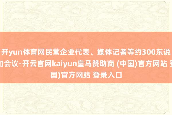 开yun体育网民营企业代表、媒体记者等约300东说念主参加会议-开云官网kaiyun皇马赞助商 (中国)官方网站 登录入口