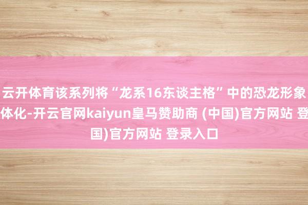 云开体育该系列将“龙系16东谈主格”中的恐龙形象天实在体化-开云官网kaiyun皇马赞助商 (中国)官方网站 登录入口