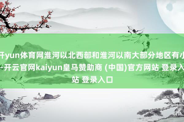 开yun体育网淮河以北西部和淮河以南大部分地区有小雨-开云官网kaiyun皇马赞助商 (中国)官方网站 登录入口