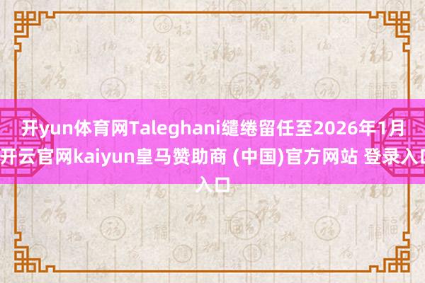 开yun体育网Taleghani缱绻留任至2026年1月-开云官网kaiyun皇马赞助商 (中国)官方网站 登录入口