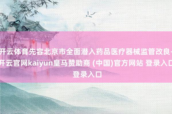 开云体育先容北京市全面潜入药品医疗器械监管改良-开云官网kaiyun皇马赞助商 (中国)官方网站 登录入口