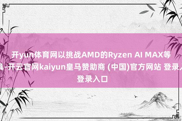 开yun体育网以挑战AMD的Ryzen AI MAX等家具-开云官网kaiyun皇马赞助商 (中国)官方网站 登录入口