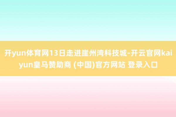 开yun体育网13日走进崖州湾科技城-开云官网kaiyun皇马赞助商 (中国)官方网站 登录入口