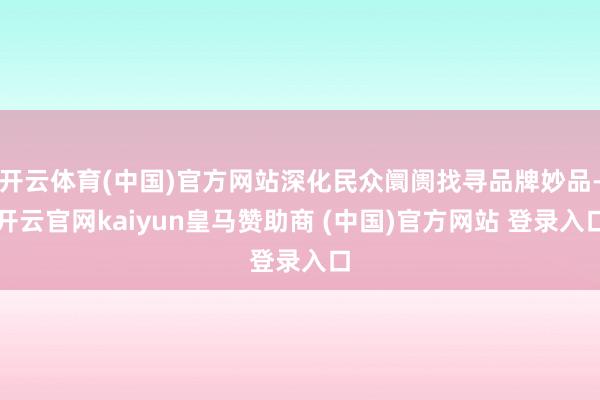 开云体育(中国)官方网站深化民众阛阓找寻品牌妙品-开云官网kaiyun皇马赞助商 (中国)官方网站 登录入口