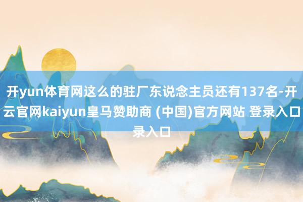 开yun体育网这么的驻厂东说念主员还有137名-开云官网kaiyun皇马赞助商 (中国)官方网站 登录入口