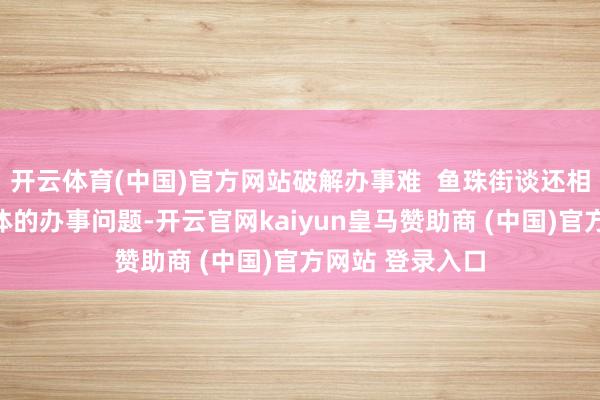 开云体育(中国)官方网站破解办事难 鱼珠街谈还相称怜惜贫穷群体的办事问题-开云官网kaiyun皇马赞助商 (中国)官方网站 登录入口