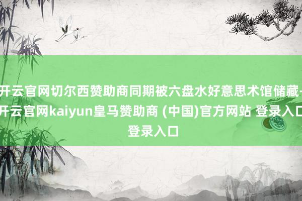 开云官网切尔西赞助商同期被六盘水好意思术馆储藏-开云官网kaiyun皇马赞助商 (中国)官方网站 登录入口