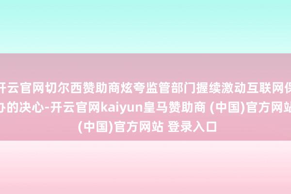 开云官网切尔西赞助商炫夸监管部门握续激动互联网保障轨范筹办的决心-开云官网kaiyun皇马赞助商 (中国)官方网站 登录入口