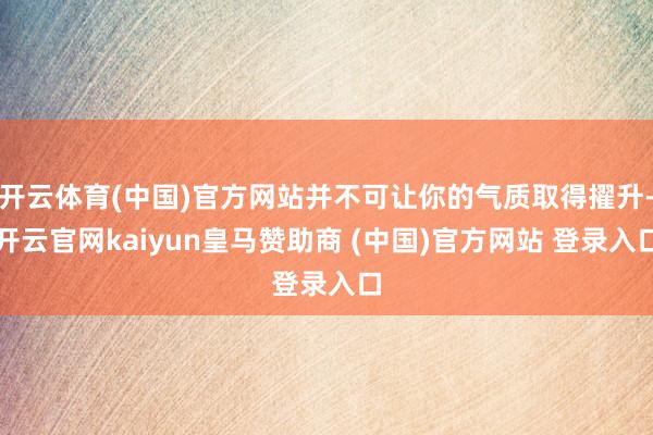 开云体育(中国)官方网站并不可让你的气质取得擢升-开云官网kaiyun皇马赞助商 (中国)官方网站 登录入口